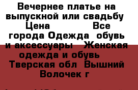 Вечернее платье на выпускной или свадьбу › Цена ­ 10 000 - Все города Одежда, обувь и аксессуары » Женская одежда и обувь   . Тверская обл.,Вышний Волочек г.